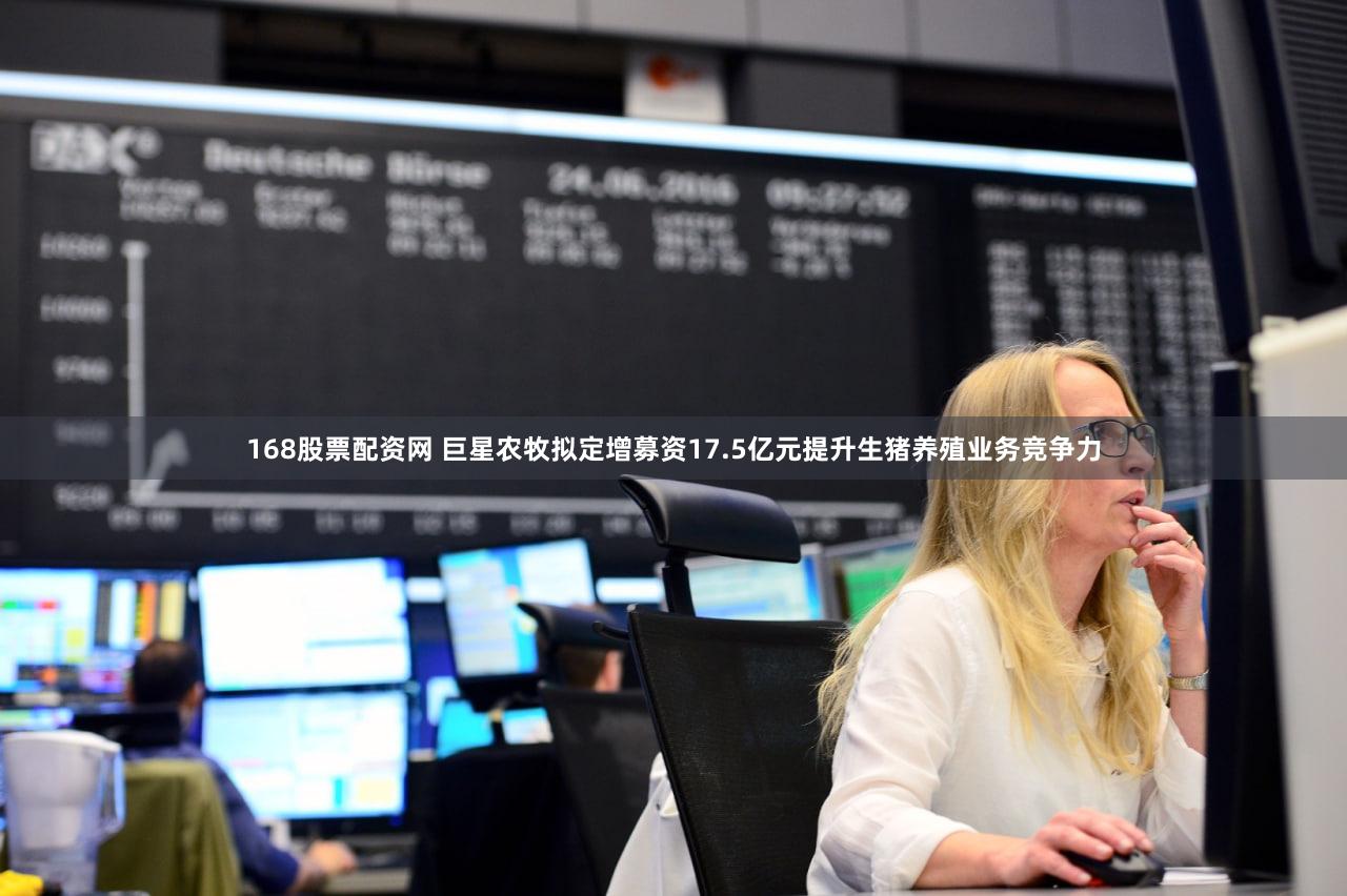 168股票配资网 巨星农牧拟定增募资17.5亿元提升生猪养殖业务竞争力