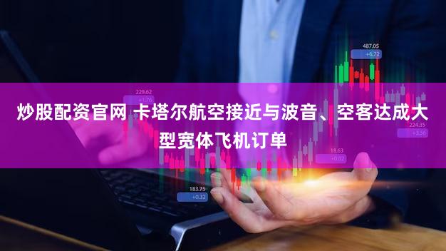 炒股配资官网 卡塔尔航空接近与波音、空客达成大型宽体飞机订单