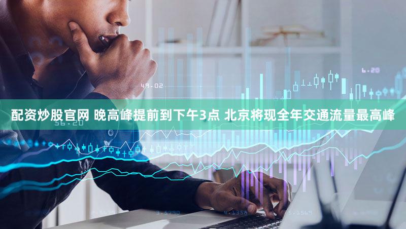 配资炒股官网 晚高峰提前到下午3点 北京将现全年交通流量最高峰