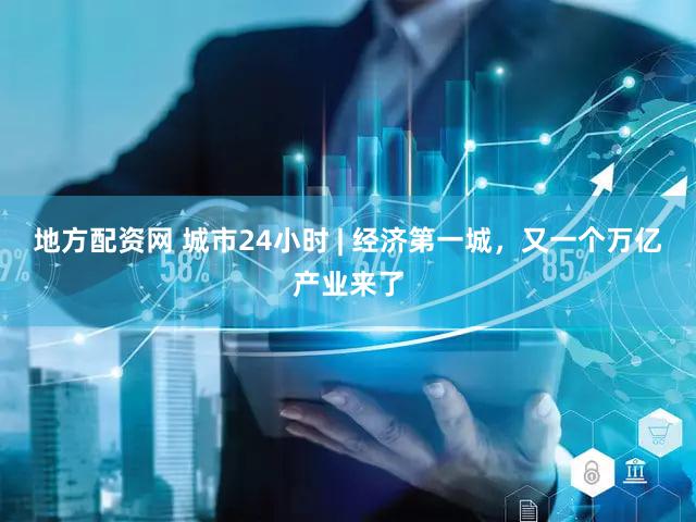 地方配资网 城市24小时 | 经济第一城,又一个万亿产业来了