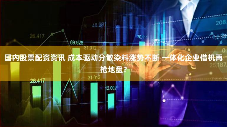 国内股票配资资讯 成本驱动分散染料涨势不断 一体化企业借机再抢地盘？
