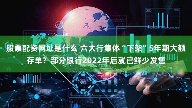 股票配资网址是什么 六大行集体“下架”5年期大额存单？部分银行2022年后就已鲜少发售