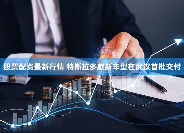 股票配资最新行情 特斯拉多款新车型在武汉首批交付
