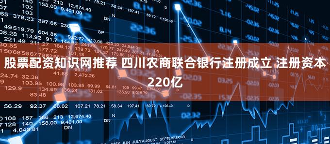 股票配资知识网推荐 四川农商联合银行注册成立 注册资本220亿