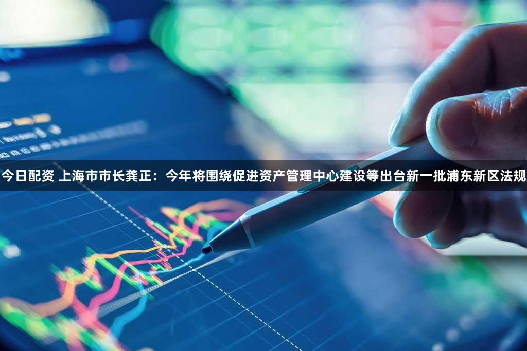 今日配资 上海市市长龚正：今年将围绕促进资产管理中心建设等出台新一批浦东新区法规