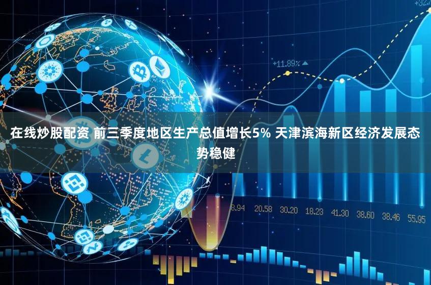 在线炒股配资 前三季度地区生产总值增长5% 天津滨海新区经济发展态势稳健