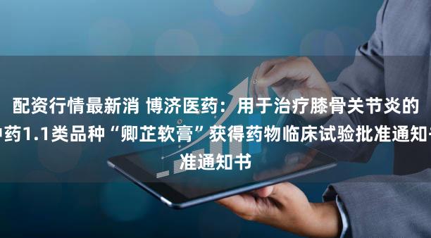 配资行情最新消 博济医药：用于治疗膝骨关节炎的中药1.1类品种“卿芷软膏”获得药物临床试验批准通知书