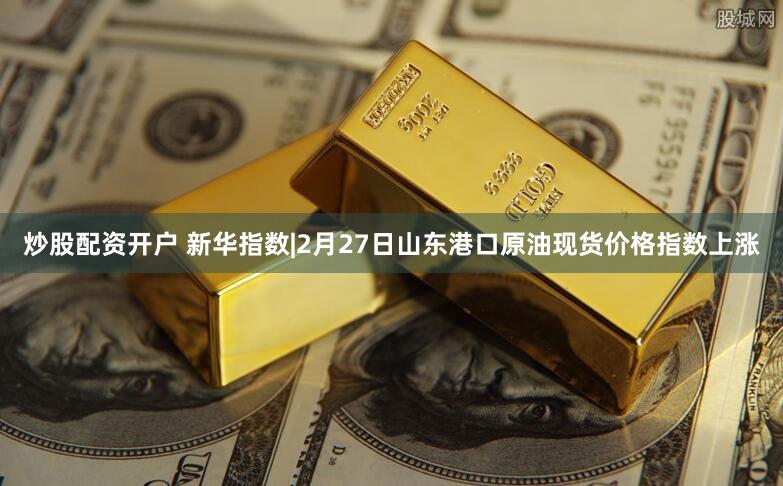 炒股配资开户 新华指数|2月27日山东港口原油现货价格指数上涨