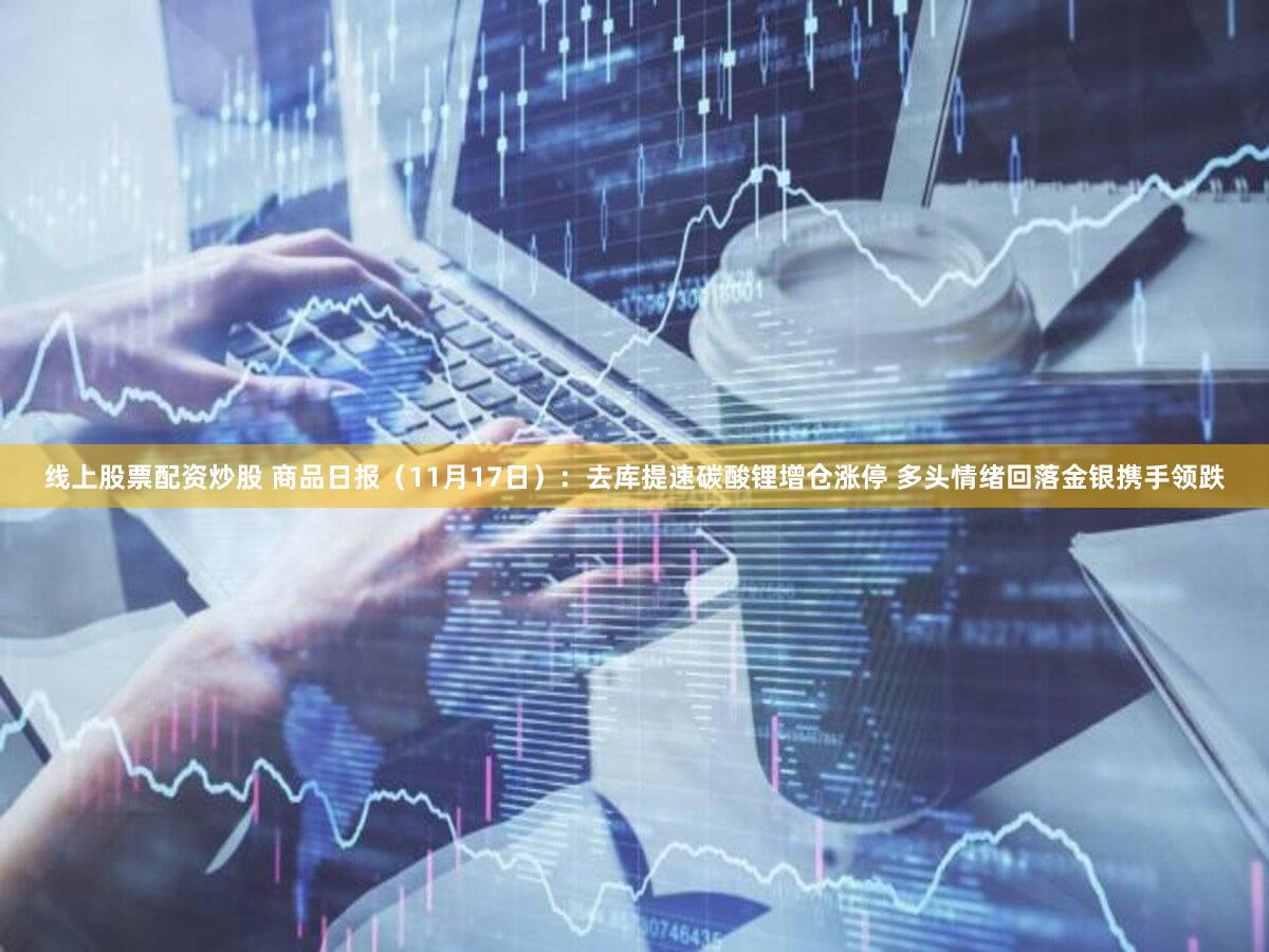 线上股票配资炒股 商品日报（11月17日）：去库提速碳酸锂增仓涨停 多头情绪回落金银携手领跌