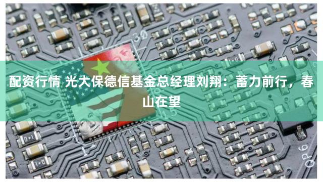 配资行情 光大保德信基金总经理刘翔：蓄力前行，春山在望