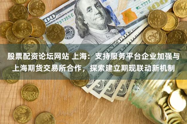 股票配资论坛网站 上海：支持服务平台企业加强与上海期货交易所合作，探索建立期现联动新机制