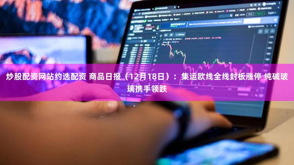 炒股配资网站约选配资 商品日报（12月18日）：集运欧线全线封板涨停 纯碱玻璃携手领跌