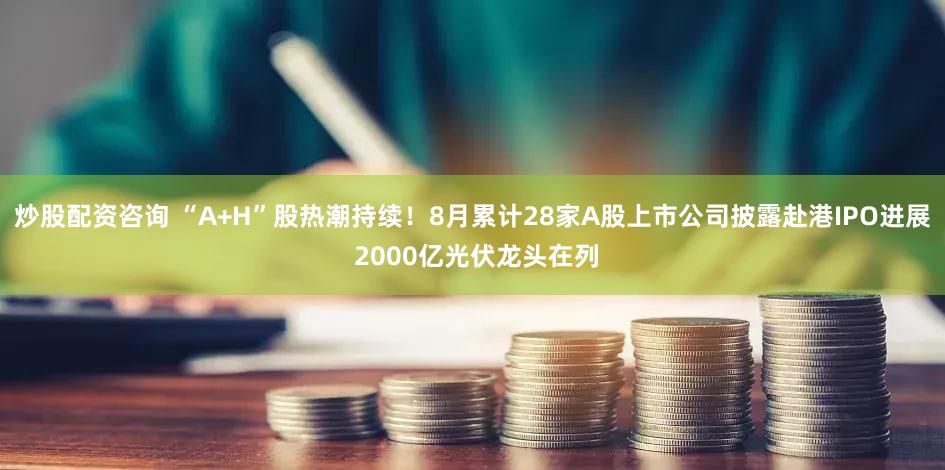 炒股配资咨询 “A+H”股热潮持续！8月累计28家A股上市公司披露赴港IPO进展 2000亿光伏龙头在列