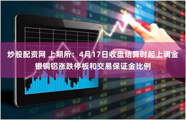 炒股配资网 上期所：4月17日收盘结算时起上调金银铜铝涨跌停板和交易保证金比例