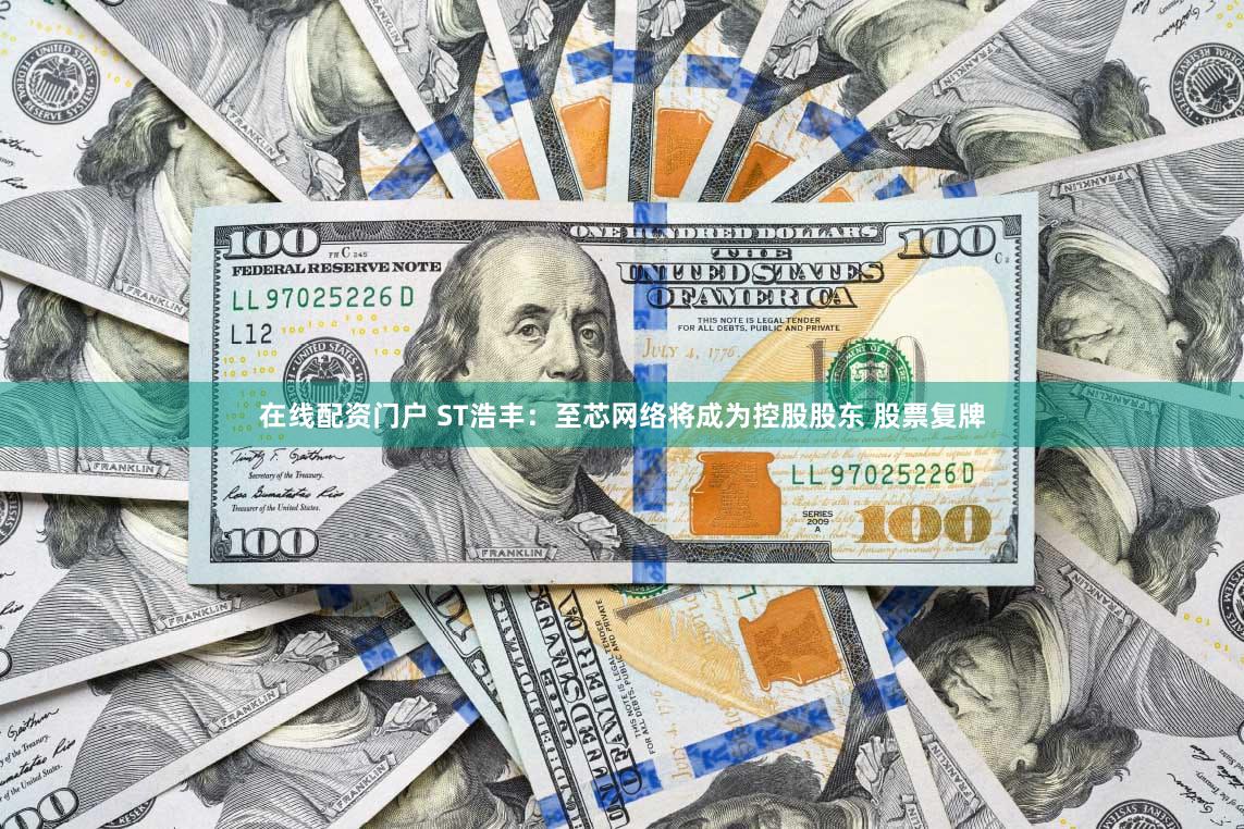 在线配资门户 ST浩丰：至芯网络将成为控股股东 股票复牌