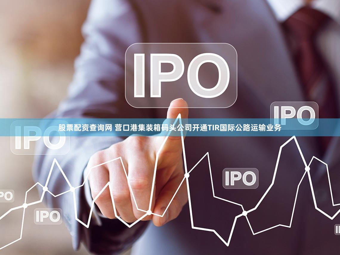 股票配资查询网 营口港集装箱码头公司开通TIR国际公路运输业务