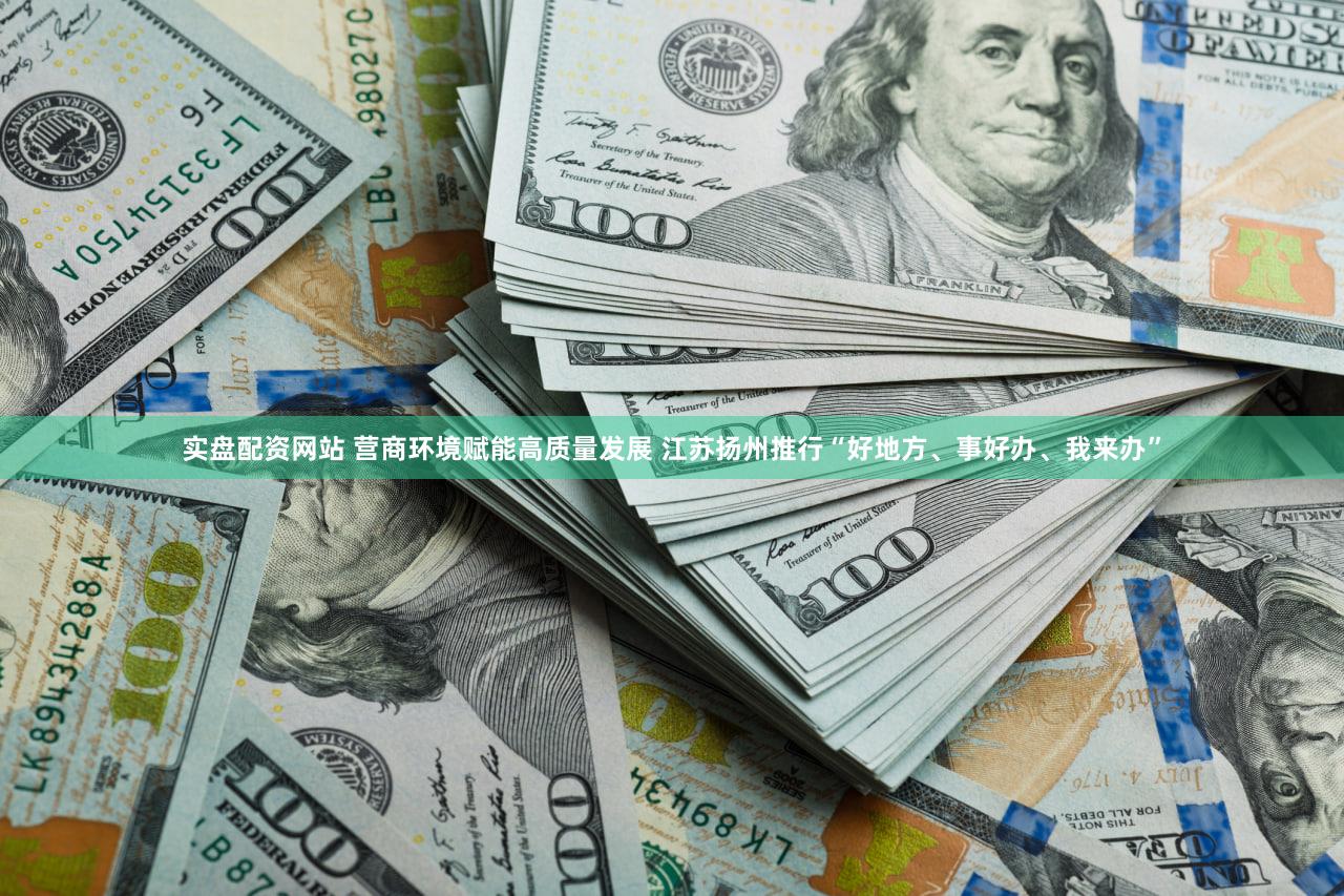 实盘配资网站 营商环境赋能高质量发展 江苏扬州推行“好地方、事好办、我来办”