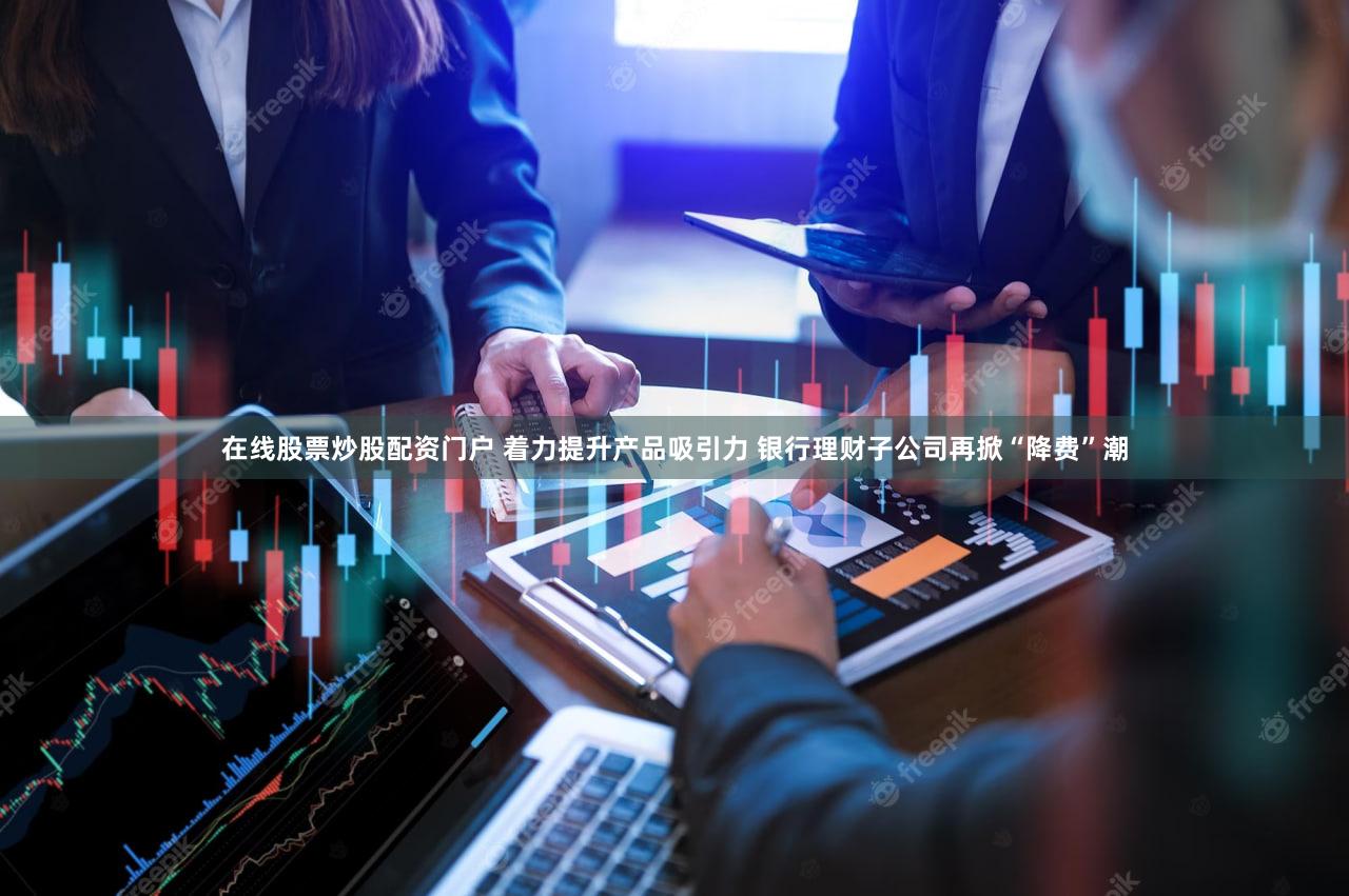 在线股票炒股配资门户 着力提升产品吸引力 银行理财子公司再掀“降费”潮