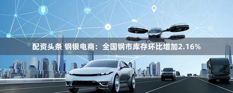 配资头条 钢银电商：全国钢市库存环比增加2.16%