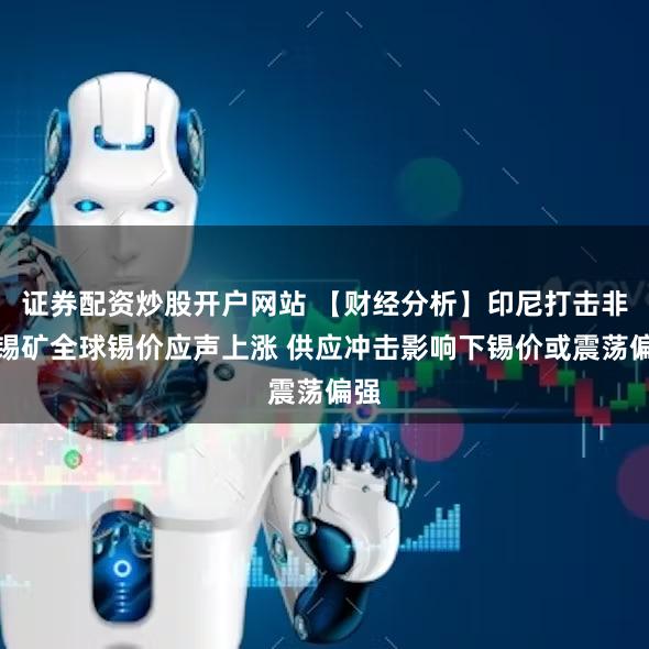 证券配资炒股开户网站 【财经分析】印尼打击非法锡矿全球锡价应声上涨 供应冲击影响下锡价或震荡偏强