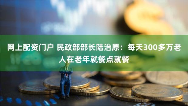 网上配资门户 民政部部长陆治原：每天300多万老人在老年就餐点就餐