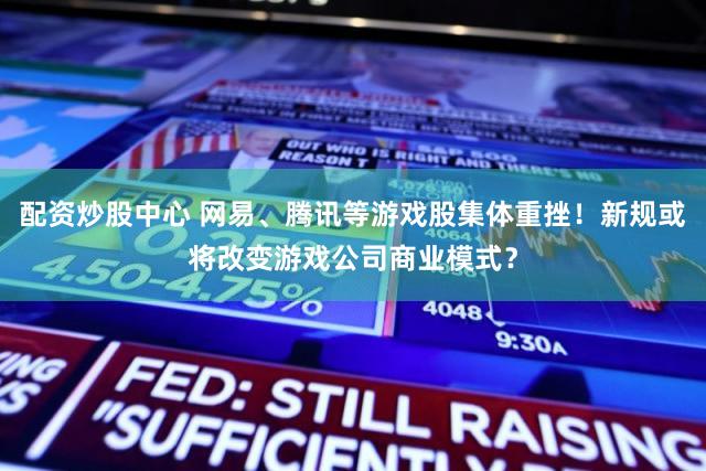 配资炒股中心 网易、腾讯等游戏股集体重挫!新规或将改变游戏公司商业模式?