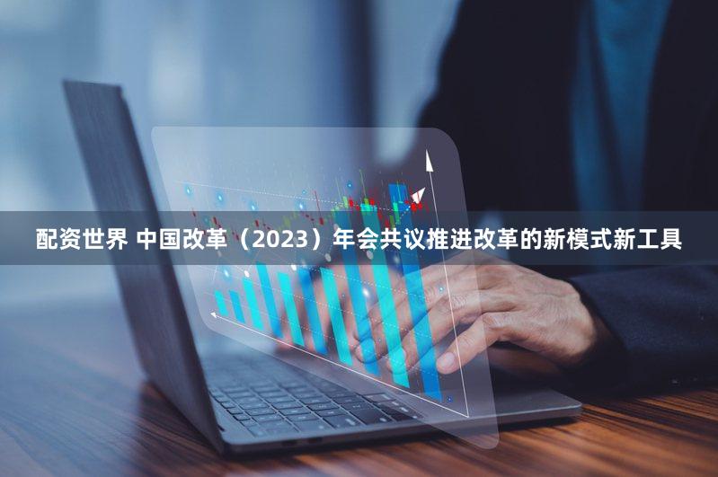 配资世界 中国改革（2023）年会共议推进改革的新模式新工具