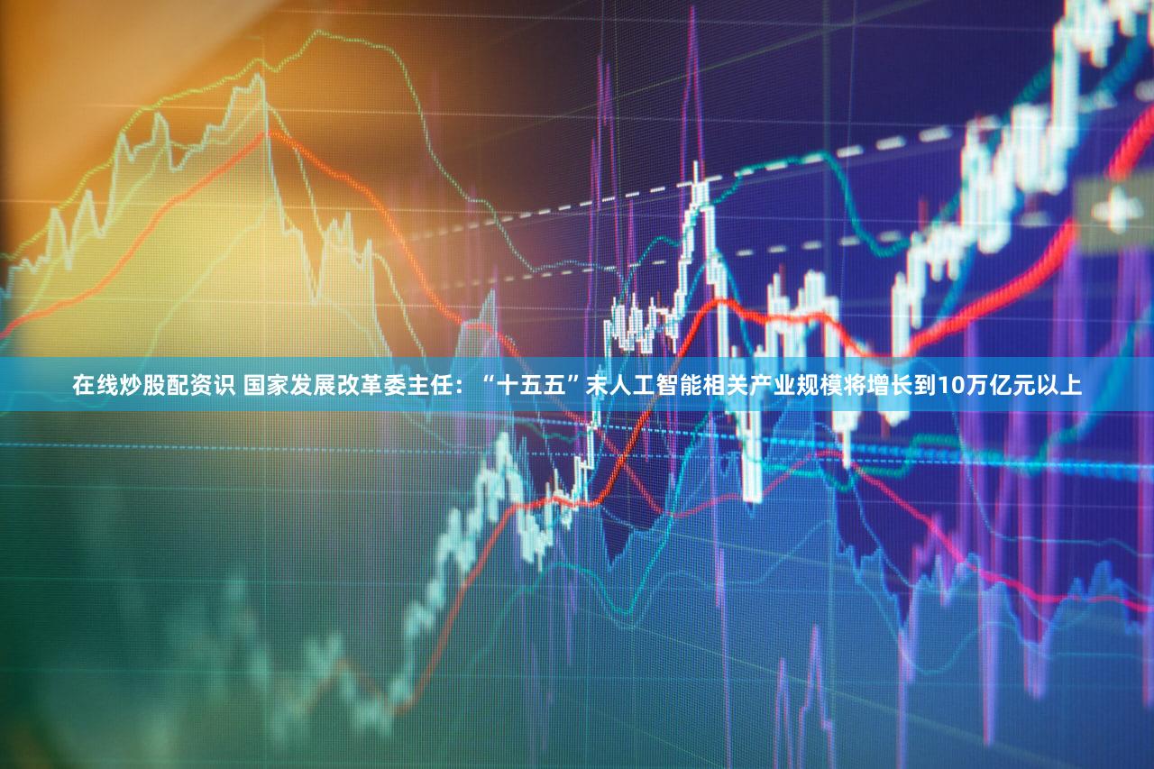 在线炒股配资识 国家发展改革委主任：“十五五”末人工智能相关产业规模将增长到10万亿元以上