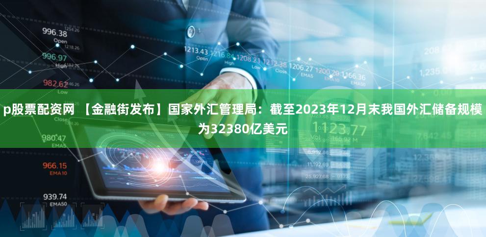 p股票配资网 【金融街发布】国家外汇管理局：截至2023年12月末我国外汇储备规模为32380亿美元