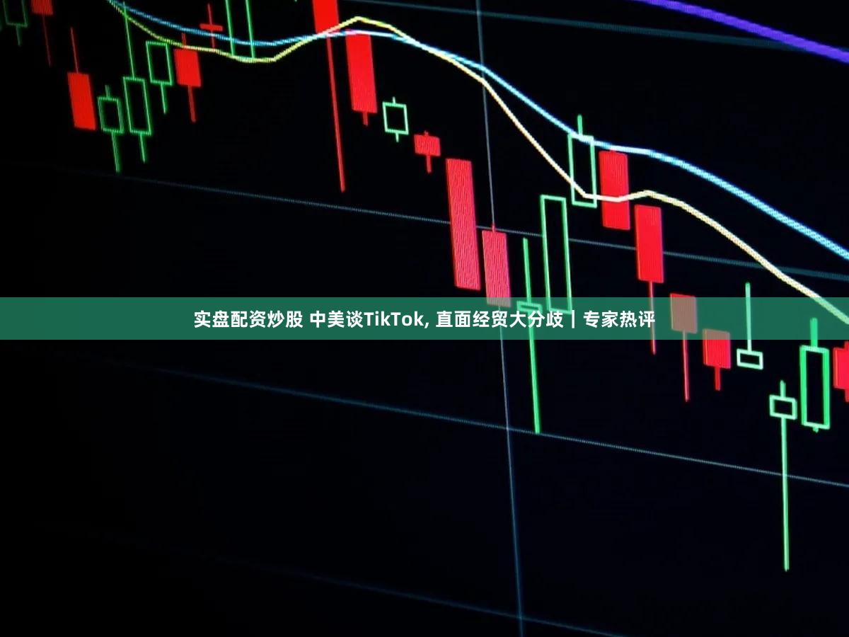 实盘配资炒股 中美谈TikTok, 直面经贸大分歧｜专家热评