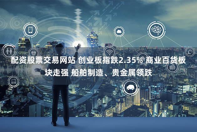 配资股票交易网站 创业板指跌2.35% 商业百货板块走强 船舶制造、贵金属领跌