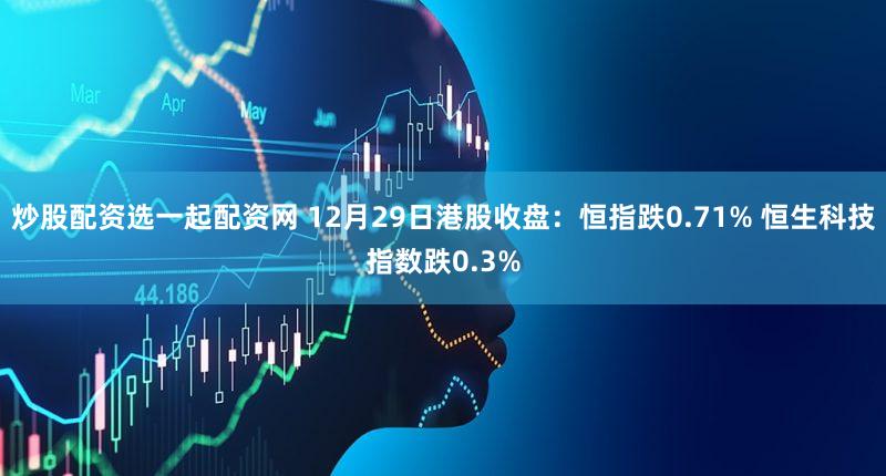 炒股配资选一起配资网 12月29日港股收盘：恒指跌0.71% 恒生科技指数跌0.3%