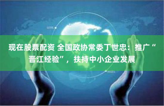 现在股票配资 全国政协常委丁世忠：推广“晋江经验”，扶持中小企业发展
