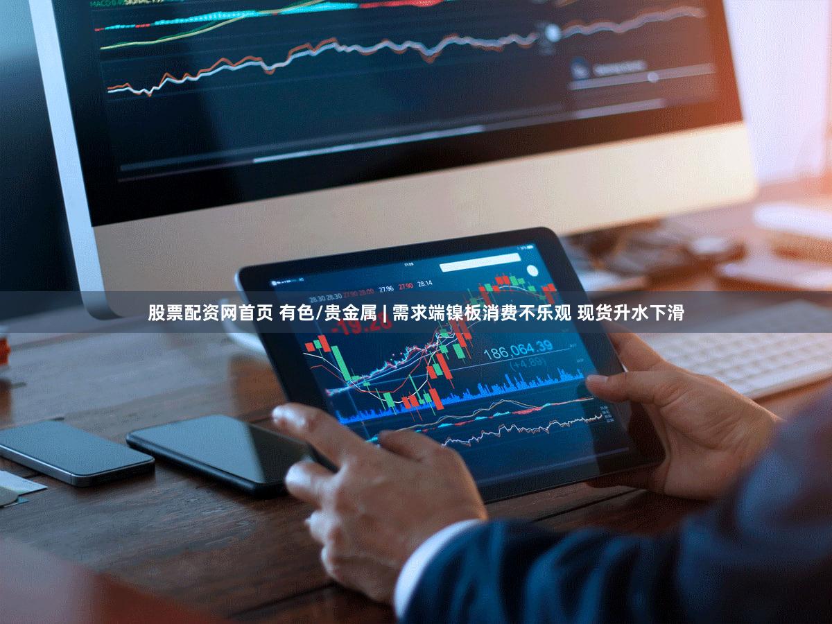 股票配资网首页 有色/贵金属 | 需求端镍板消费不乐观 现货升水下滑