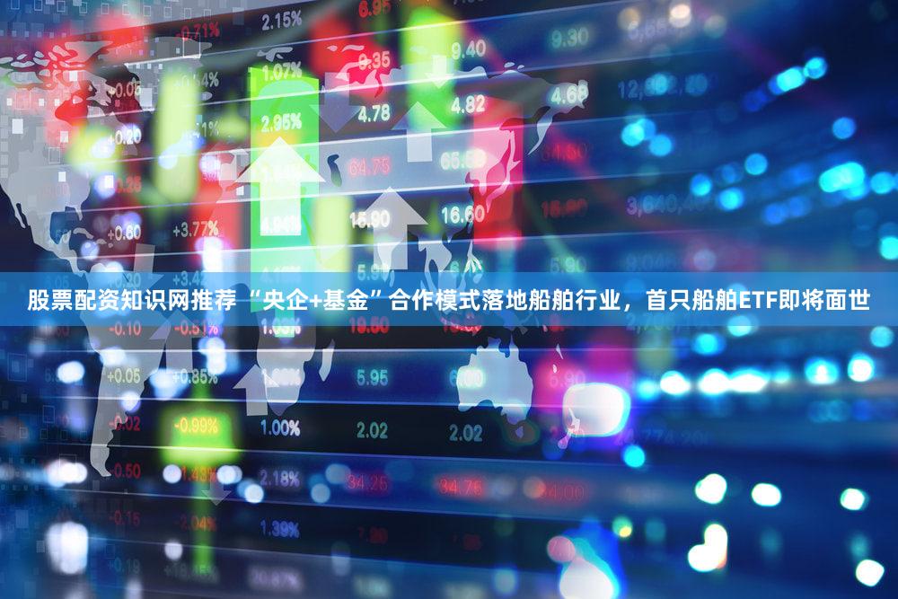 股票配资知识网推荐 “央企+基金”合作模式落地船舶行业,首只船舶ETF即将面世