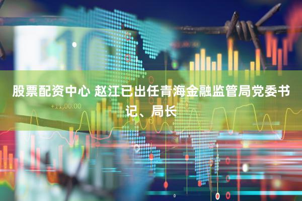 股票配资中心 赵江已出任青海金融监管局党委书记、局长