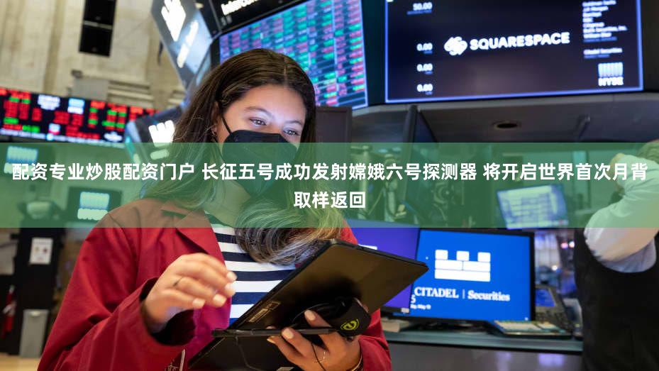 配资专业炒股配资门户 长征五号成功发射嫦娥六号探测器 将开启世界首次月背取样返回