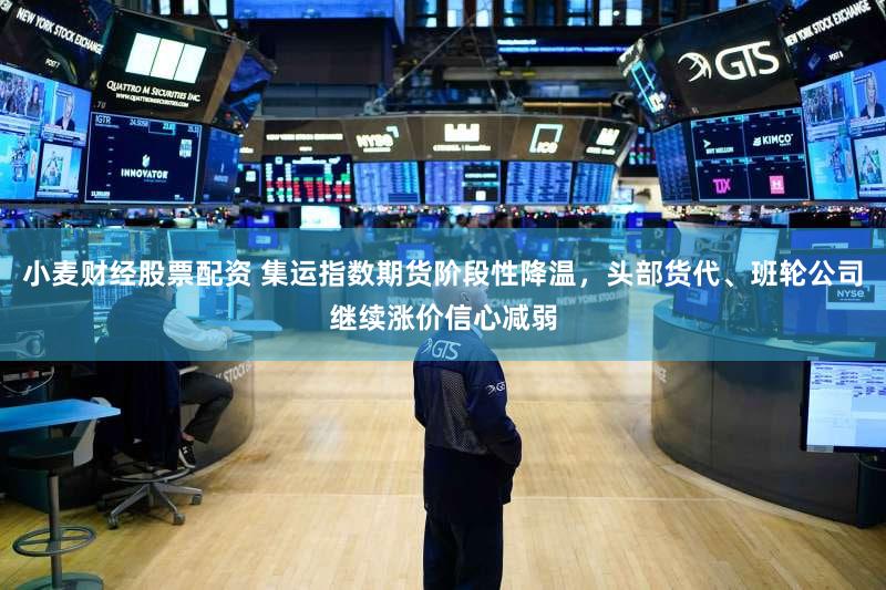 小麦财经股票配资 集运指数期货阶段性降温，头部货代、班轮公司继续涨价信心减弱