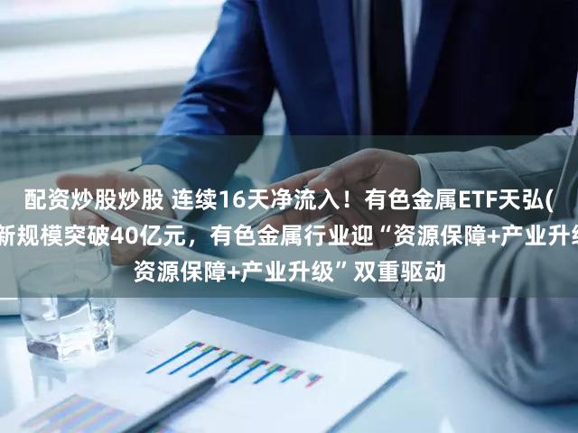 配资炒股炒股 连续16天净流入！有色金属ETF天弘(159157)最新规模突破40亿元，有色金属行业迎“资源保障+产业升级”双重驱动