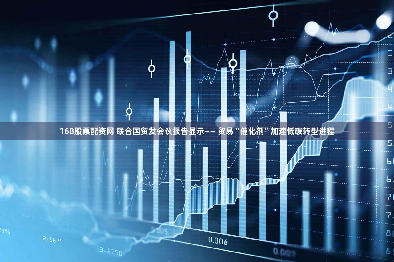 168股票配资网 联合国贸发会议报告显示—— 贸易“催化剂”加速低碳转型进程