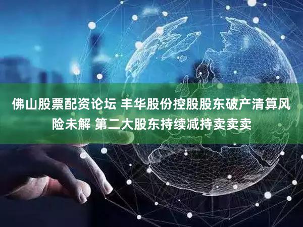佛山股票配资论坛 丰华股份控股股东破产清算风险未解 第二大股东持续减持卖卖卖