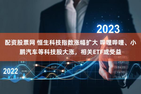 配资股票网 恒生科技指数涨幅扩大 哔哩哔哩、小鹏汽车等科技股大涨，相关ETF或受益