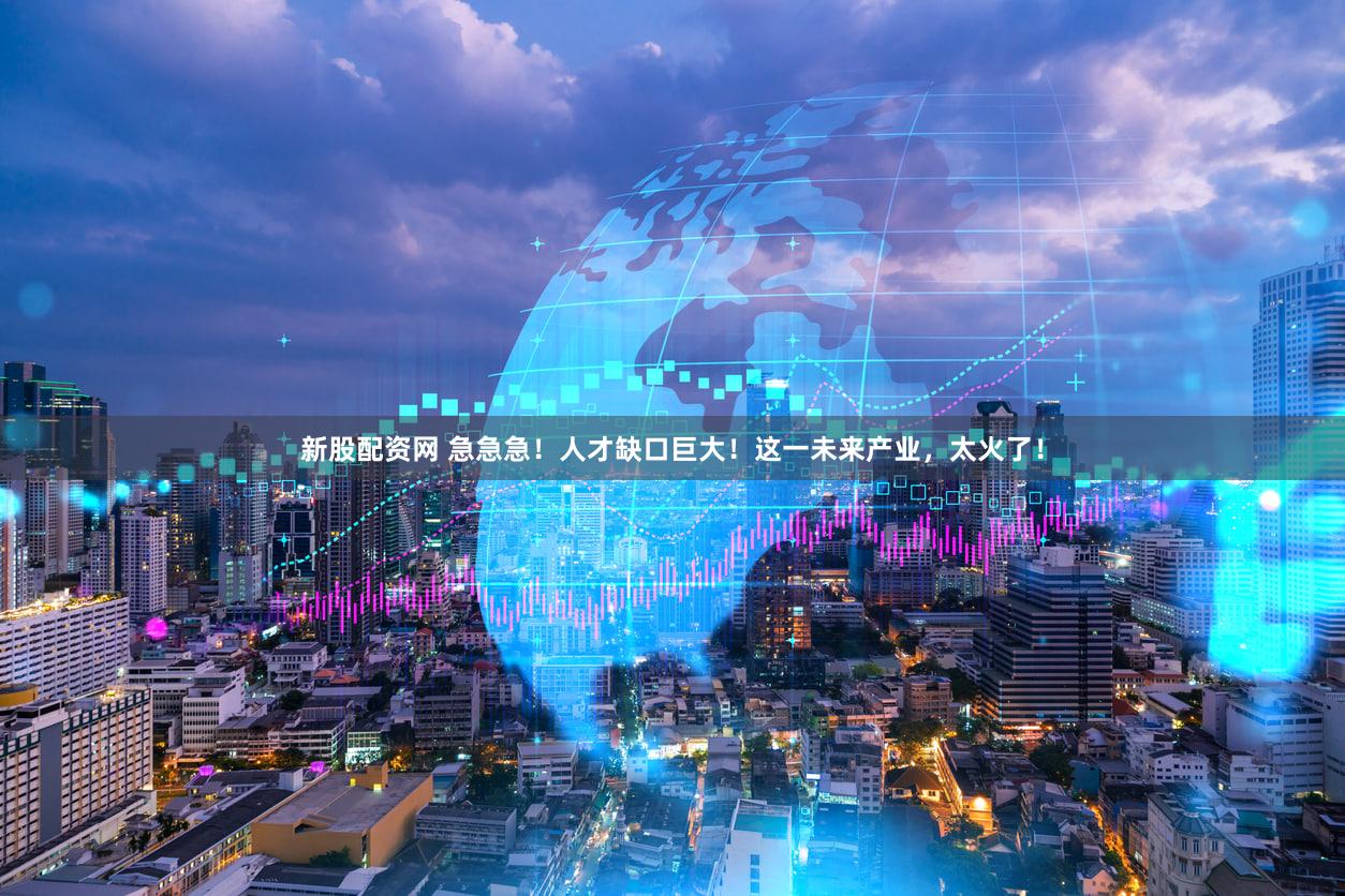 新股配资网 急急急！人才缺口巨大！这一未来产业，太火了！