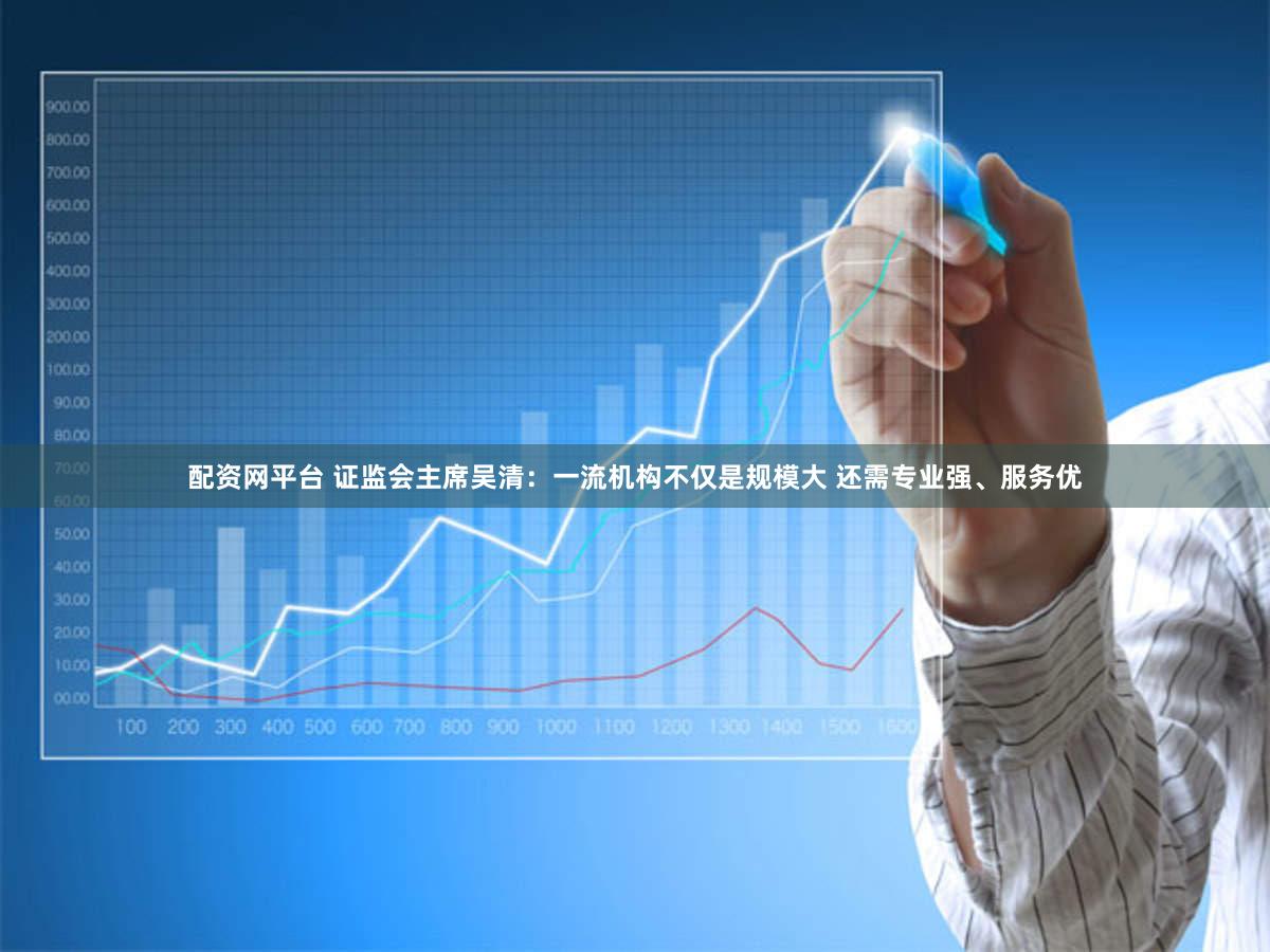 配资网平台 证监会主席吴清：一流机构不仅是规模大 还需专业强、服务优