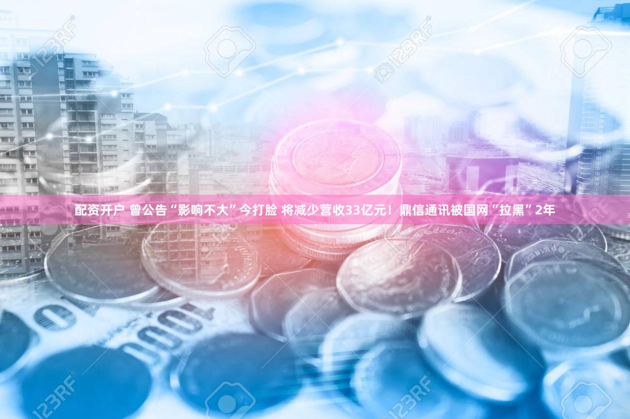 配资开户 曾公告“影响不大”今打脸 将减少营收33亿元！鼎信通讯被国网“拉黑”2年