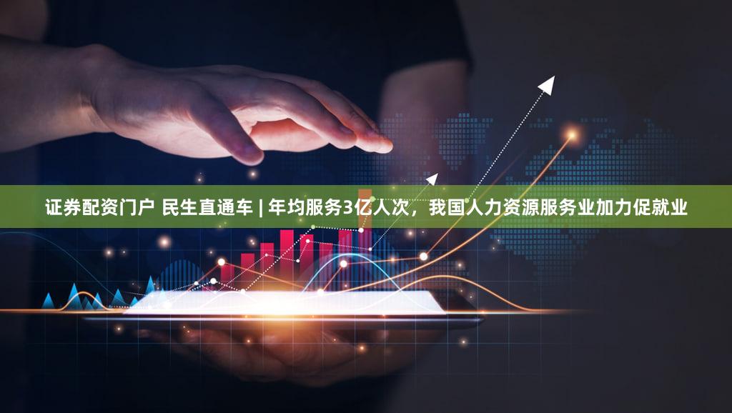 证券配资门户 民生直通车 | 年均服务3亿人次，我国人力资源服务业加力促就业