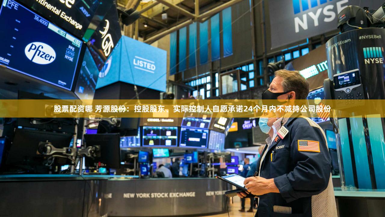 股票配资哪 芳源股份：控股股东、实际控制人自愿承诺24个月内不减持公司股份