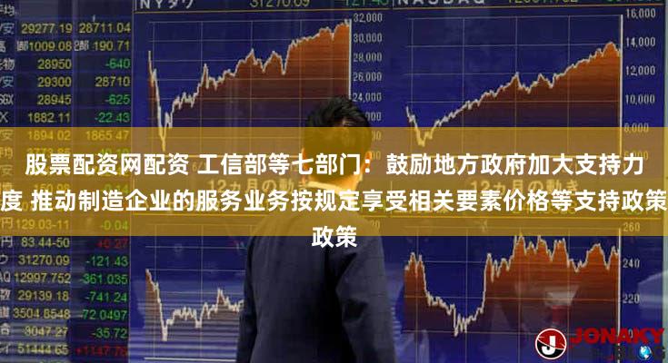 股票配资网配资 工信部等七部门：鼓励地方政府加大支持力度 推动制造企业的服务业务按规定享受相关要素价格等支持政策