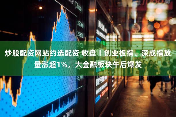 炒股配资网站约选配资 收盘丨创业板指、深成指放量涨超1%,大金融板块午后爆发