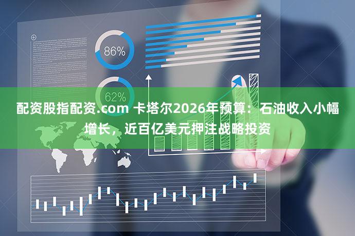配资股指配资.com 卡塔尔2026年预算:石油收入小幅增长,近百亿美元押注战略投资